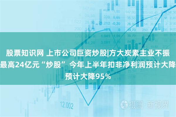 股票知识网 上市公司巨资炒股|方大炭素主业不振拟拿最高24亿元“炒股” 今年上半年扣非净利润预计大降95%