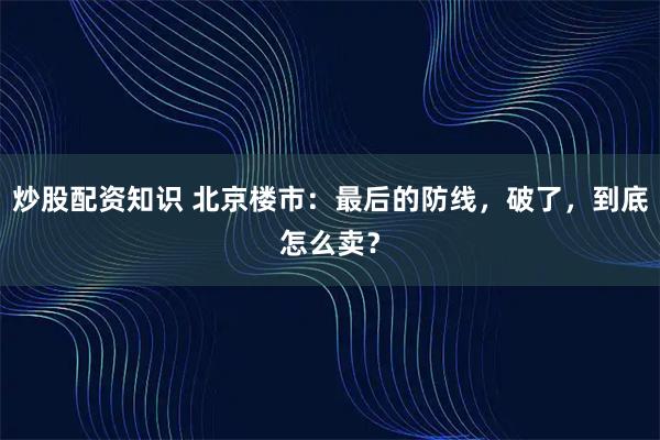 炒股配资知识 北京楼市:最后的防线,破了,到底怎么卖?