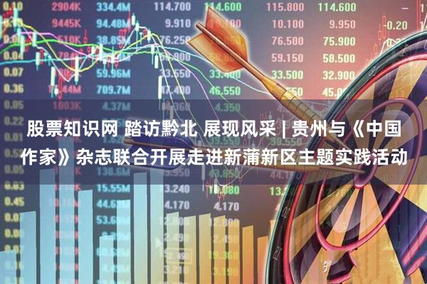 股票知识网 踏访黔北 展现风采 | 贵州与《中国作家》杂志联合开展走进新蒲新区主题实践活动