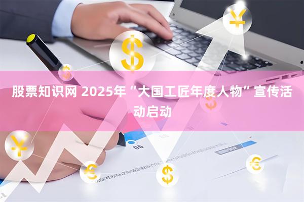 股票知识网 2025年“大国工匠年度人物”宣传活动启动