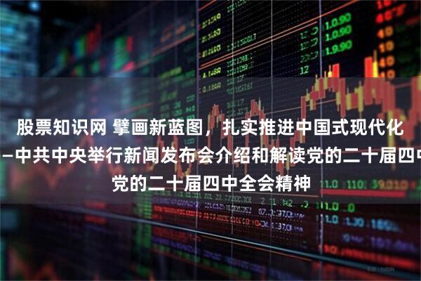 股票知识网 擘画新蓝图，扎实推进中国式现代化行稳致远——中共中央举行新闻发布会介绍和解读党的二十届四中全会精神