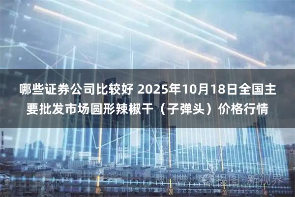 哪些证券公司比较好 2025年10月18日全国主要批发市场圆形辣椒干（子弹头）价格行情