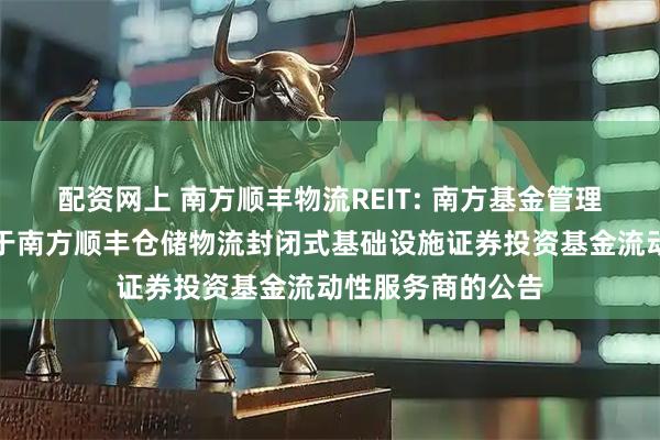 配资网上 南方顺丰物流REIT: 南方基金管理股份有限公司关于南方顺丰仓储物流封闭式基础设施证券投资基金流动性服务商的公告