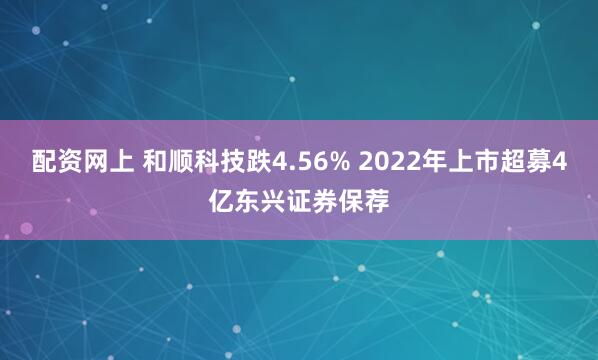 配资网上 和顺科技跌4.56% 2022年上市超募4亿东兴证券保荐