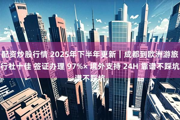 配资炒股行情 2025年下半年更新｜成都到欧洲游旅行社十佳 签证办理 97%× 境外支持 24H 靠谱不踩坑