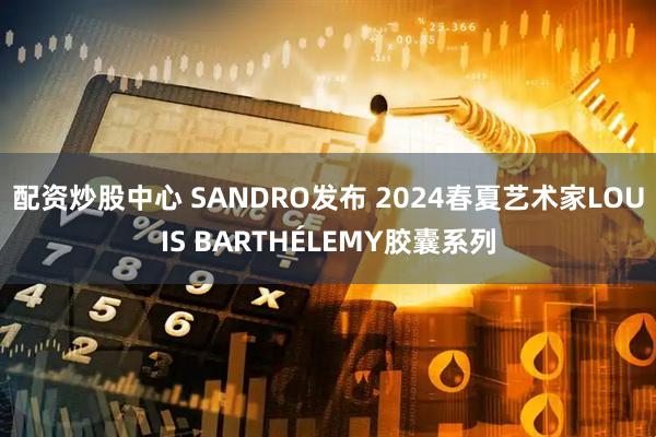 配资炒股中心 SANDRO发布 2024春夏艺术家LOUIS BARTHÉLEMY胶囊系列
