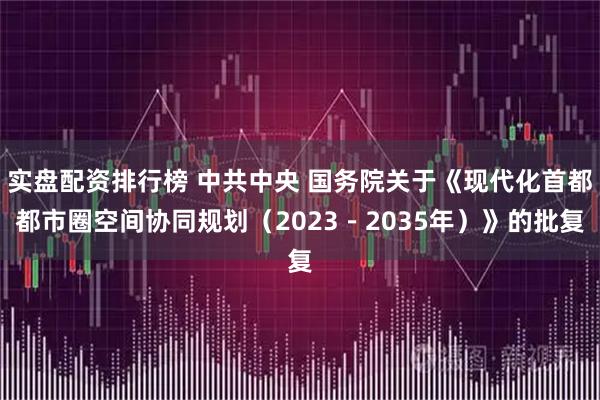 实盘配资排行榜 中共中央 国务院关于《现代化首都都市圈空间协同规划（2023－2035年）》的批复