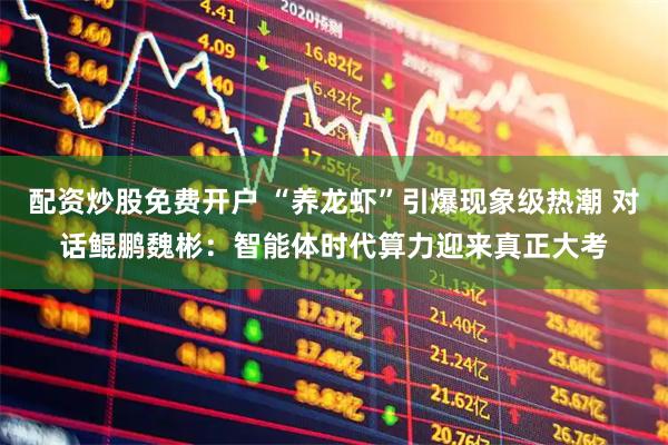 配资炒股免费开户 “养龙虾”引爆现象级热潮 对话鲲鹏魏彬:智能体时代算力迎来真正大考