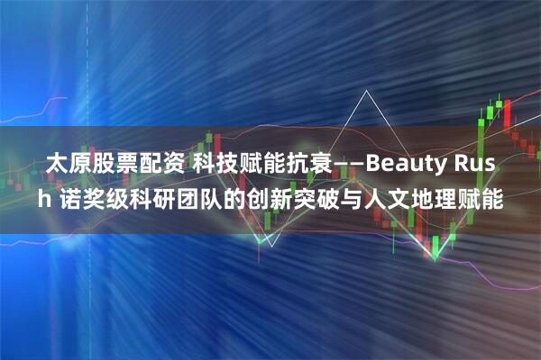 太原股票配资 科技赋能抗衰——Beauty Rush 诺奖级科研团队的创新突破与人文地理赋能