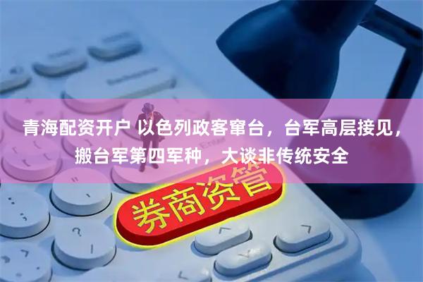 青海配资开户 以色列政客窜台，台军高层接见，搬台军第四军种，大谈非传统安全