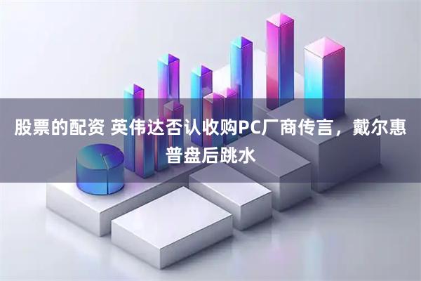 股票的配资 英伟达否认收购PC厂商传言，戴尔惠普盘后跳水