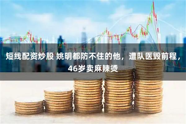 短线配资炒股 姚明都防不住的他，遭队医毁前程，46岁卖麻辣烫