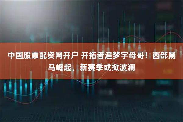 中国股票配资网开户 开拓者追梦字母哥！西部黑马崛起，新赛季或掀波澜