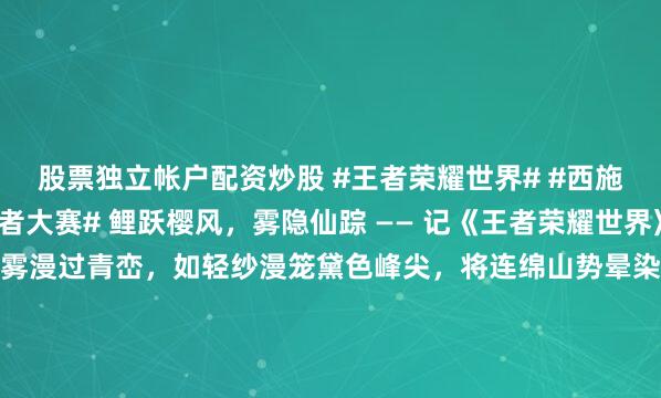 股票独立帐户配资炒股 #王者荣耀世界# #西施# #2026百度创作者大赛# 鲤跃樱风，雾隐仙踪 —— 记《王者荣耀世界》西施乘鲤谣之瞬，紫雾漫过青峦，如轻纱漫笼黛色峰尖，将连绵山势晕染成一幅流动的水墨。粉樱缀满枝头，簇簇繁花如云似霞，风过处，落英蹁跹，如粉色星子坠入人间。就在这如梦似幻的《王者荣耀世界》秘境中...