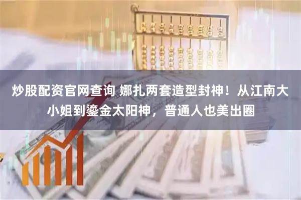 炒股配资官网查询 娜扎两套造型封神！从江南大小姐到鎏金太阳神，普通人也美出圈