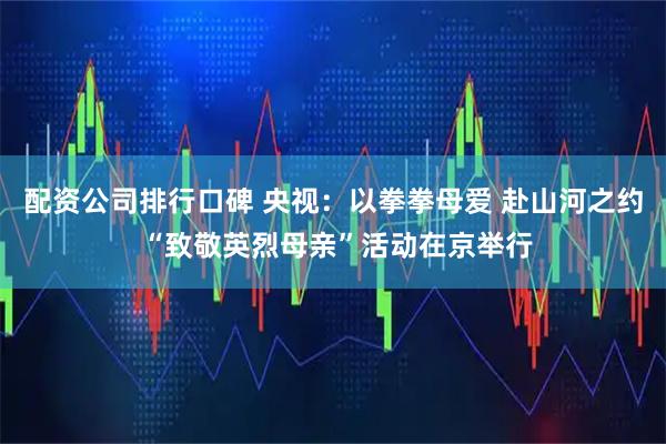配资公司排行口碑 央视：以拳拳母爱 赴山河之约 “致敬英烈母亲”活动在京举行