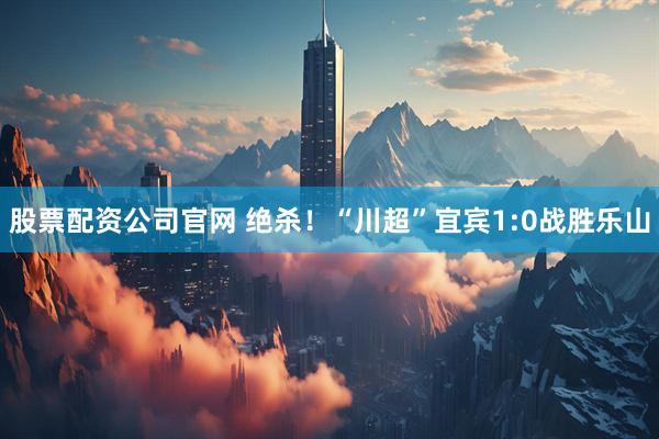 股票配资公司官网 绝杀！“川超”宜宾1:0战胜乐山