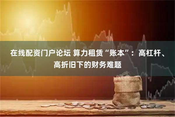 在线配资门户论坛 算力租赁“账本”:高杠杆、高折旧下的财务难题